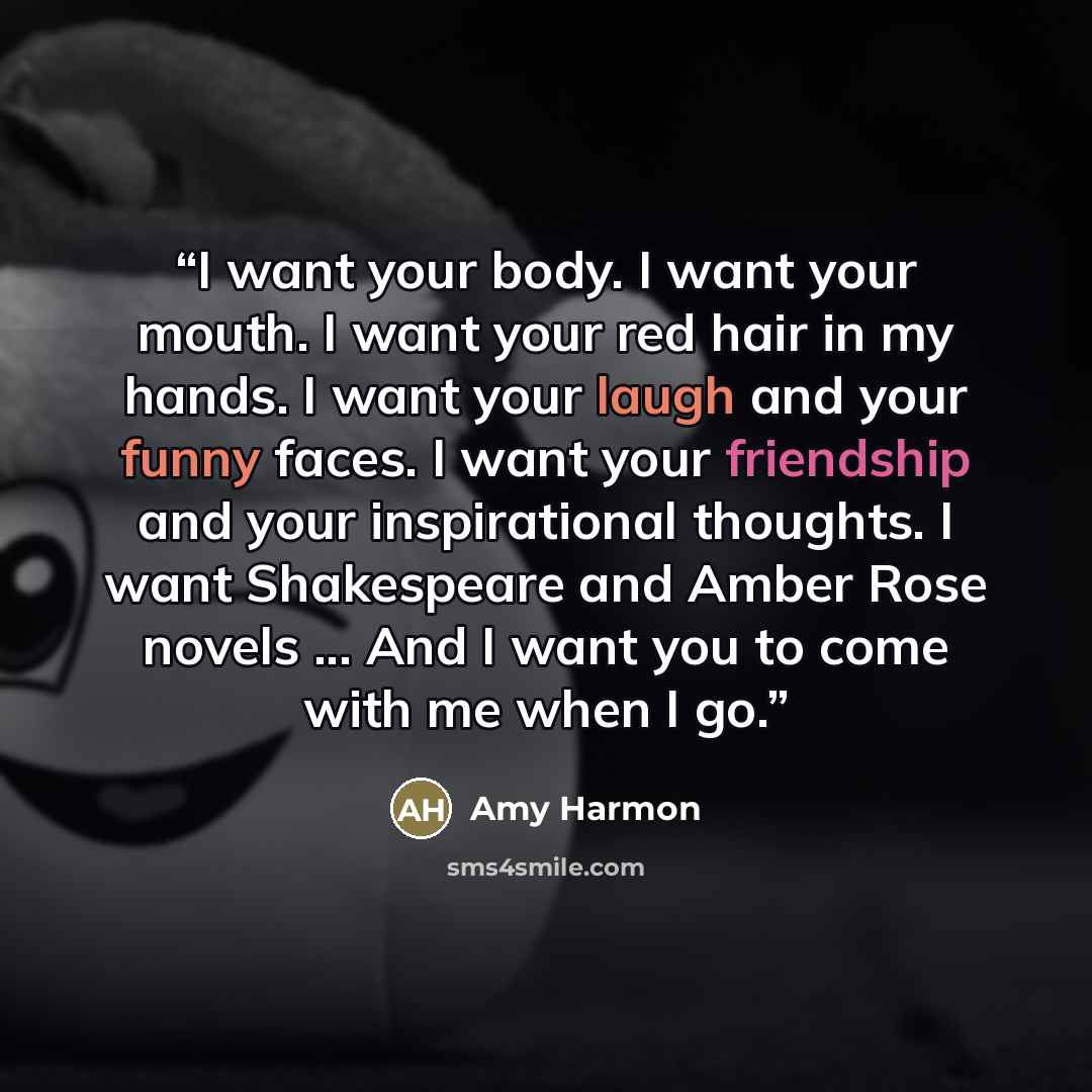 “I want your body. I want your mouth. I want your red hair in my hands. I want your laugh and your funny faces. I want your friendship and your inspirational thoughts. I want Shakespeare and Amber Rose novels ... And I want you to come with me when I go.” quote by Amy Harmon