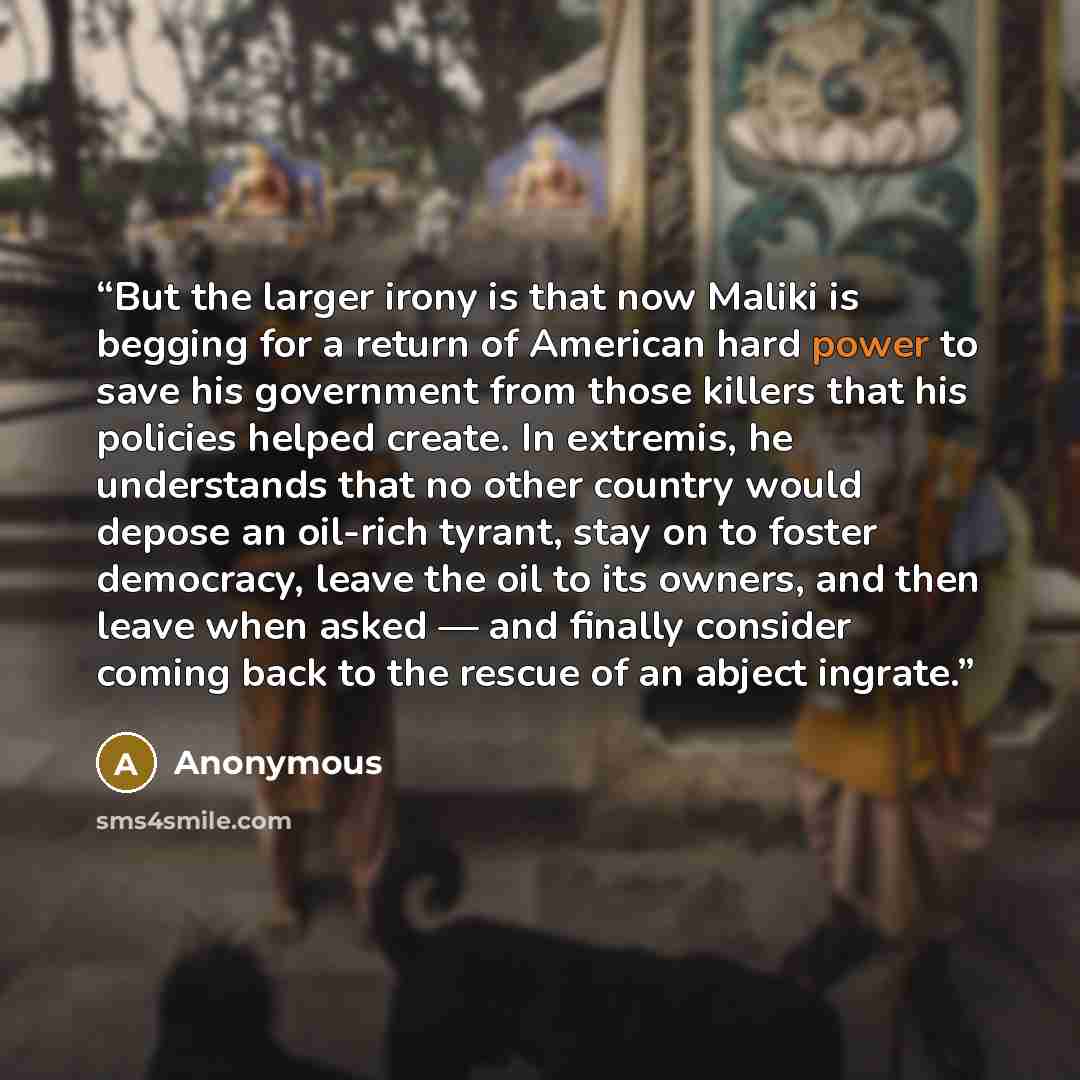 “But the larger irony is that now Maliki is begging for a return of American hard power to save his government from those killers that his policies helped create. In extremis, he understands that no other country would depose an oil-rich tyrant, stay on to foster democracy, leave the oil to its…” quote by Anonymous