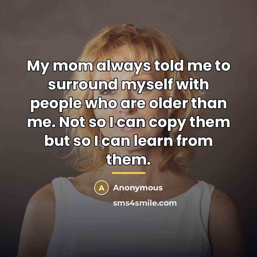 “My mom always told me to surround myself with people who are older than me. Not so I can copy them but so I can learn from them.” quote by Anonymous
