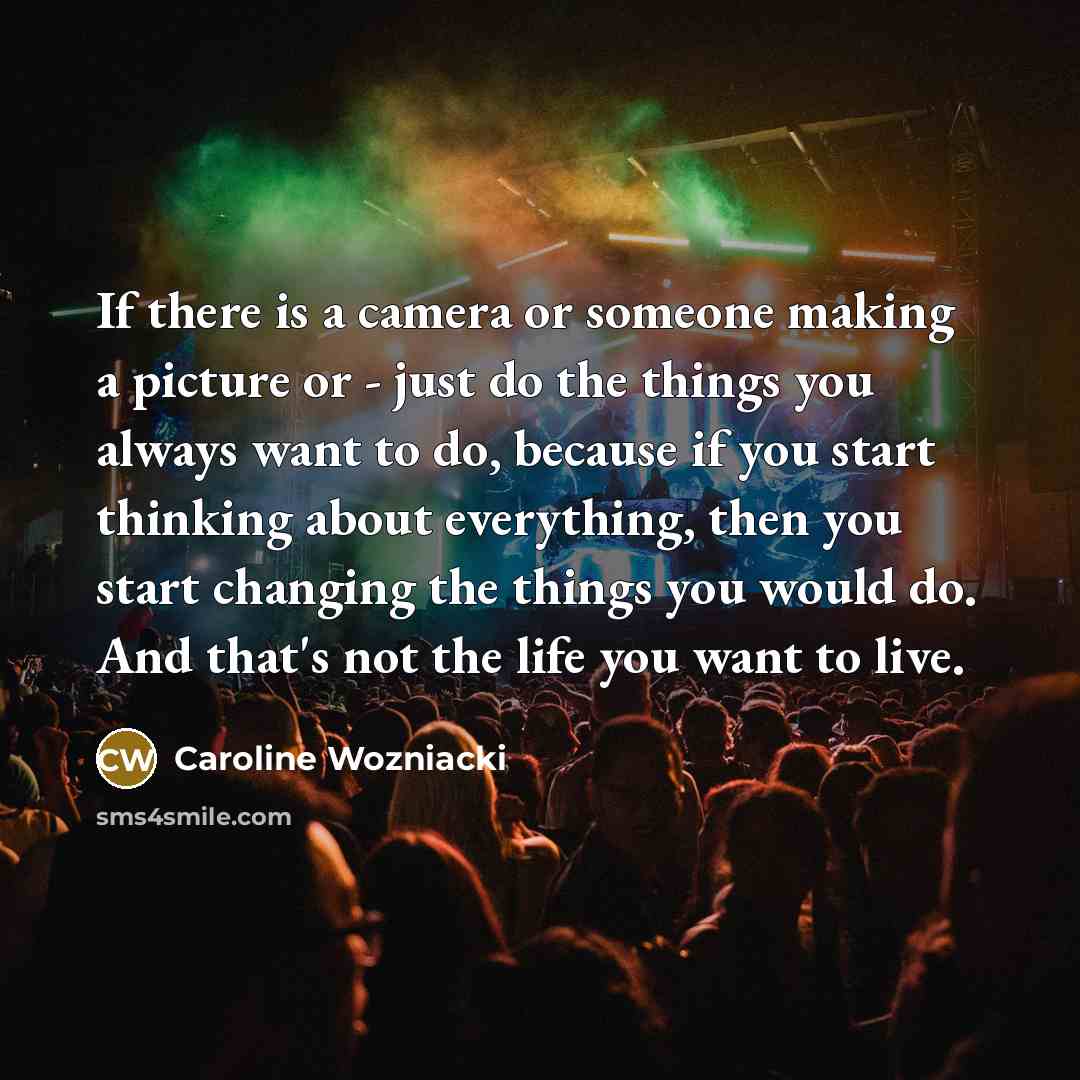 “If there is a camera or someone making a picture or - just do the things you always want to do, because if you start thinking about everything, then you start changing the things you would do. And that's not the life you want to live.” quote by Caroline Wozniacki
