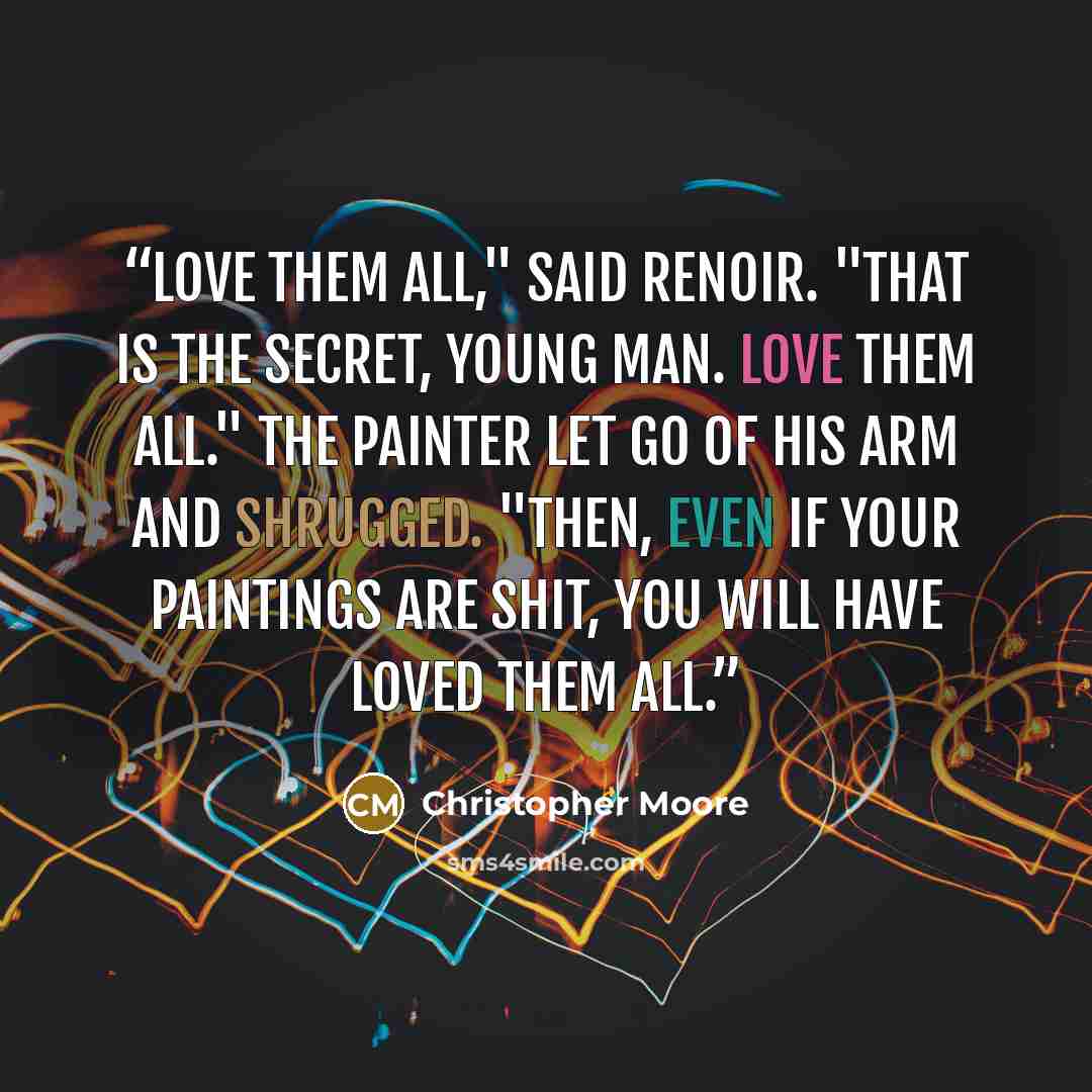 “Love them all," said Renoir. "That is the secret, young man. Love them all." The painter let go of his arm and shrugged. "Then, even if your paintings are shit, you will have loved them all.” quote by Christopher Moore