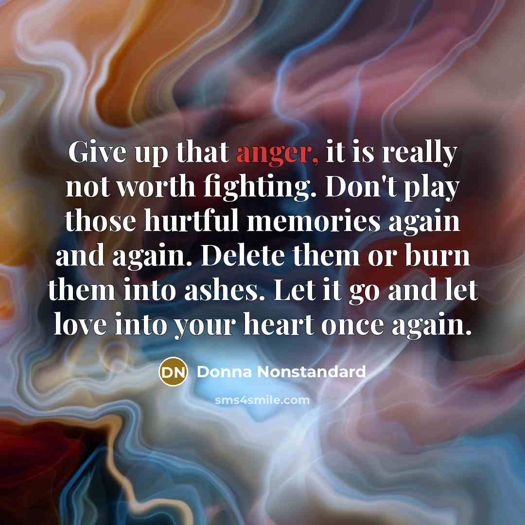 “Give up that anger, it is really not worth fighting. Don't play those hurtful memories again and again. Delete them or burn them into ashes. Let it go and let love into your heart once again.” quote by Donna Nonstandard