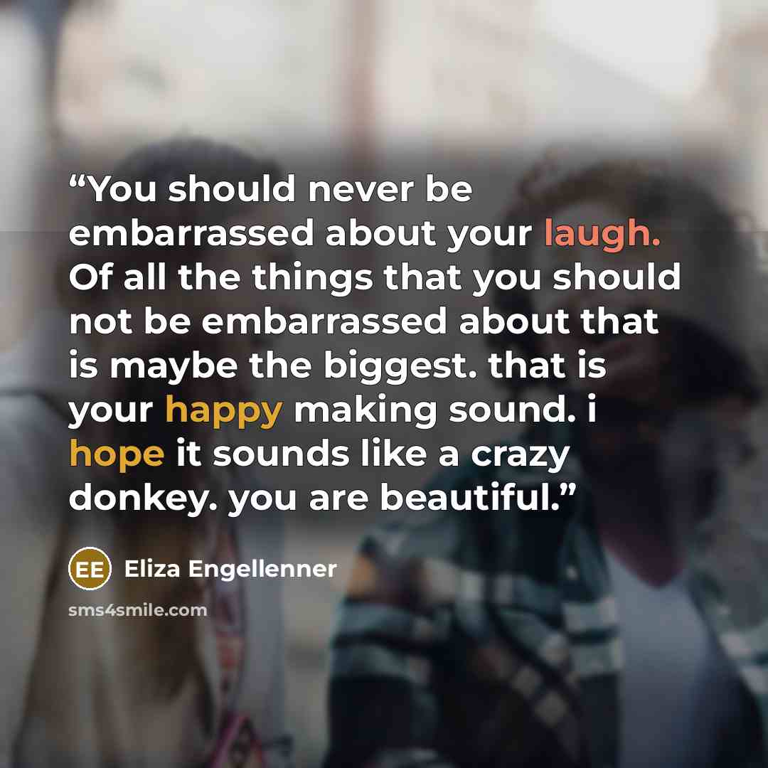 “You should never be embarrassed about your laugh. Of all the things that you should not be embarrassed about that is maybe the biggest. that is your happy making sound. i hope it sounds like a crazy donkey. you are beautiful.” quote by Eliza Engellenner