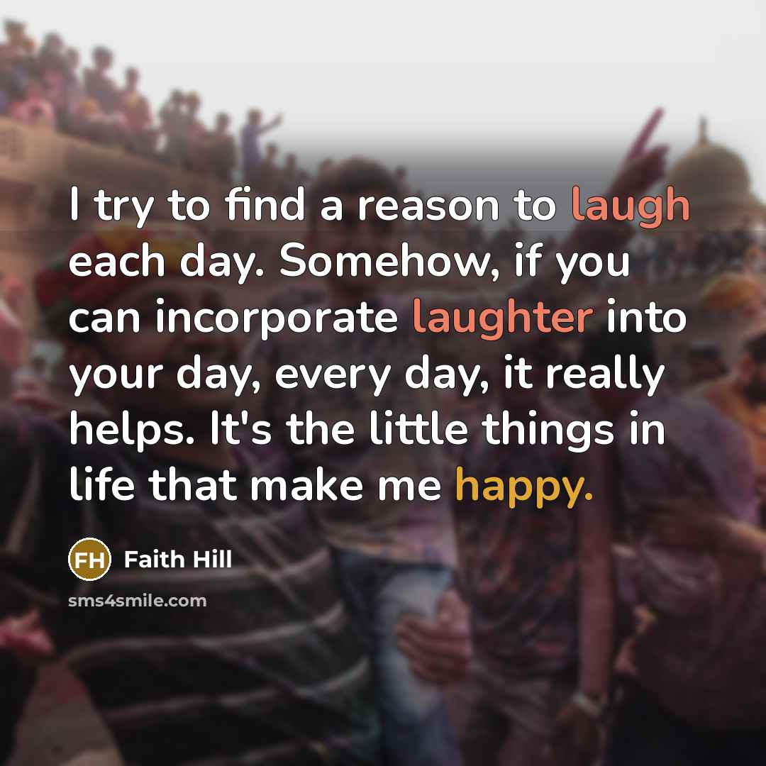 “I try to find a reason to laugh each day. Somehow, if you can incorporate laughter into your day, every day, it really helps. It's the little things in life that make me happy.” quote by Faith Hill