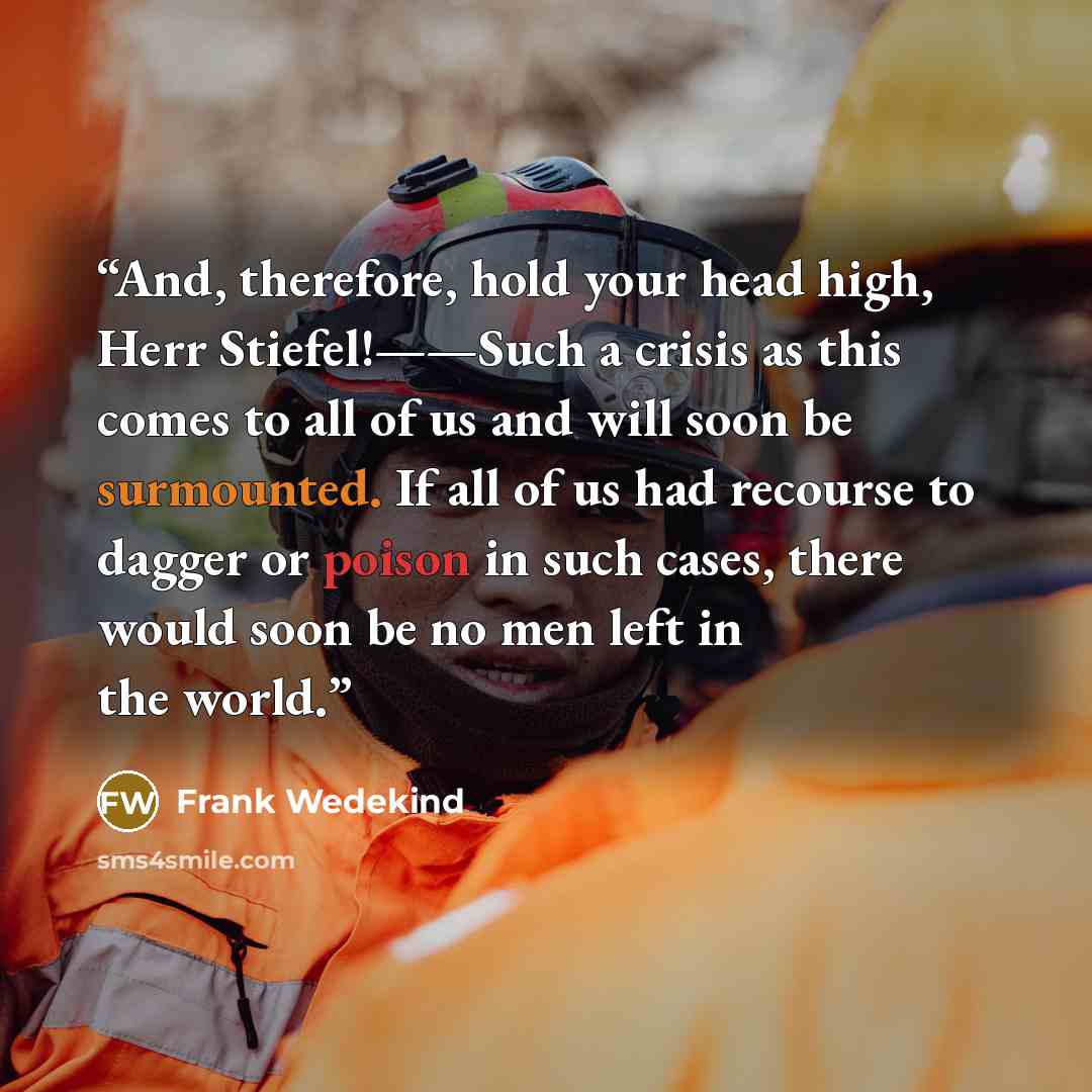 “And, therefore, hold your head high, Herr Stiefel!——Such a crisis as this comes to all of us and will soon be surmounted. If all of us had recourse to dagger or poison in such cases, there would soon be no men left in the world.” quote by Frank Wedekind