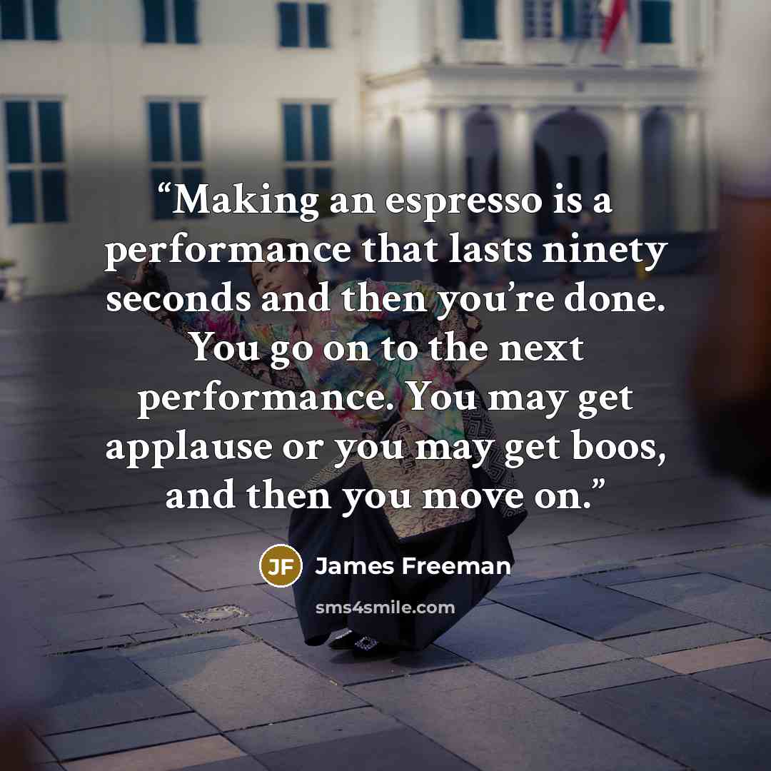 “Making an espresso is a performance that lasts ninety seconds and then you’re done. You go on to the next performance. You may get applause or you may get boos, and then you move on.” quote by James Freeman