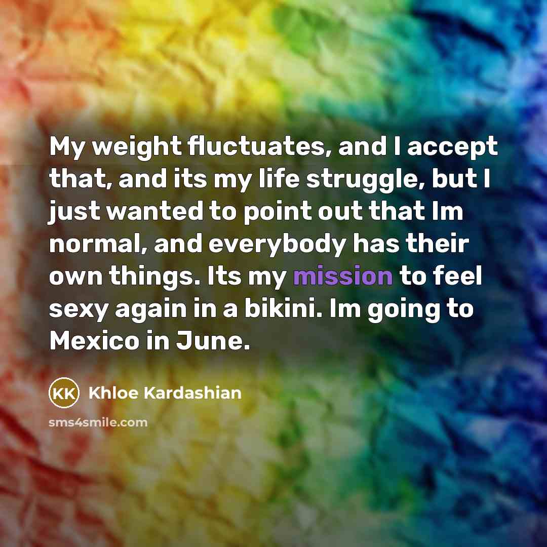 “My weight fluctuates, and I accept that, and its my life struggle, but I just wanted to point out that Im normal, and everybody has their own things. Its my mission to feel sexy again in a bikini. Im going to Mexico in June.” quote by Khloe Kardashian