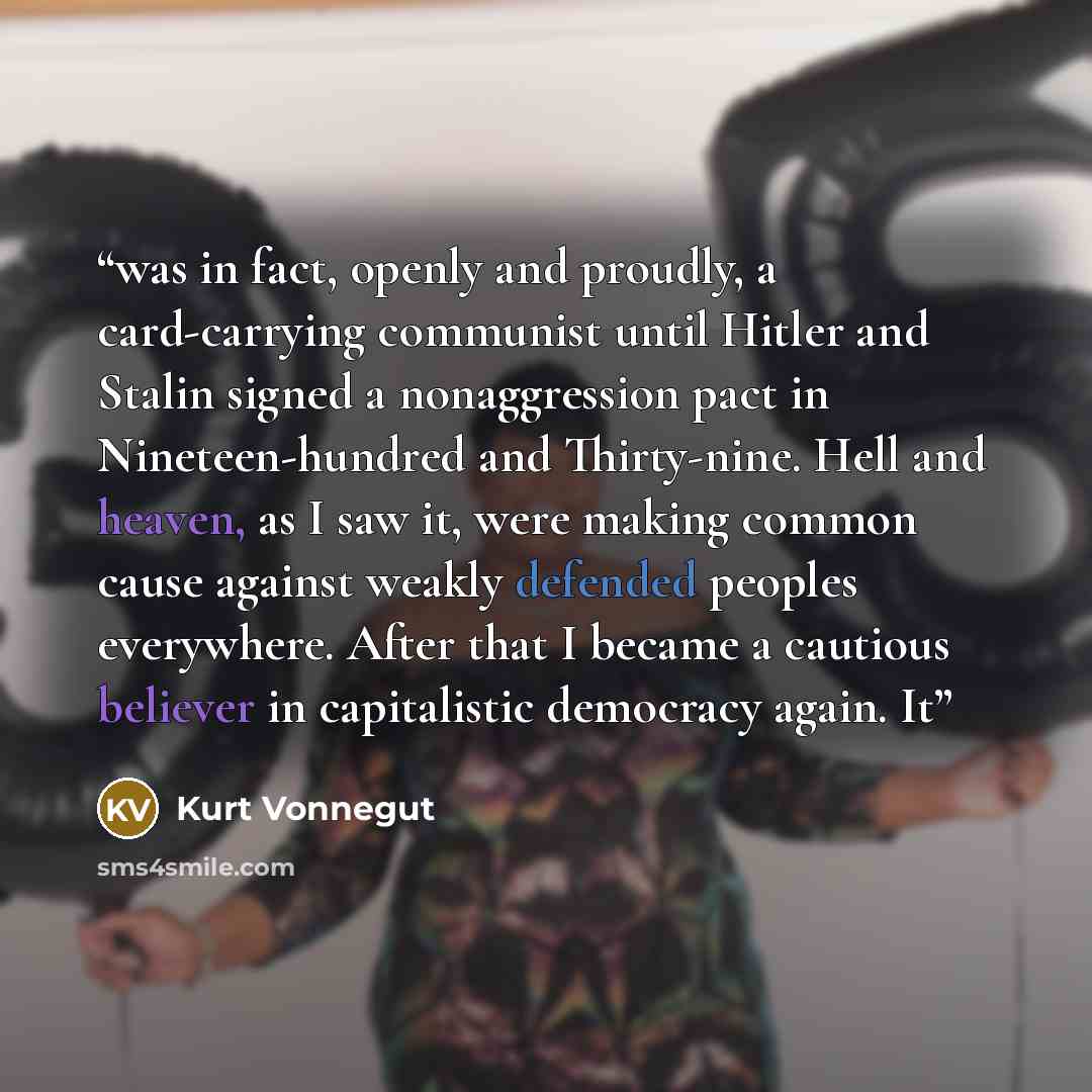 “was in fact, openly and proudly, a card-carrying communist until Hitler and Stalin signed a nonaggression pact in Nineteen-hundred and Thirty-nine. Hell and heaven, as I saw it, were making common cause against weakly defended peoples everywhere. After that I became a cautious believer in…” quote by Kurt Vonnegut