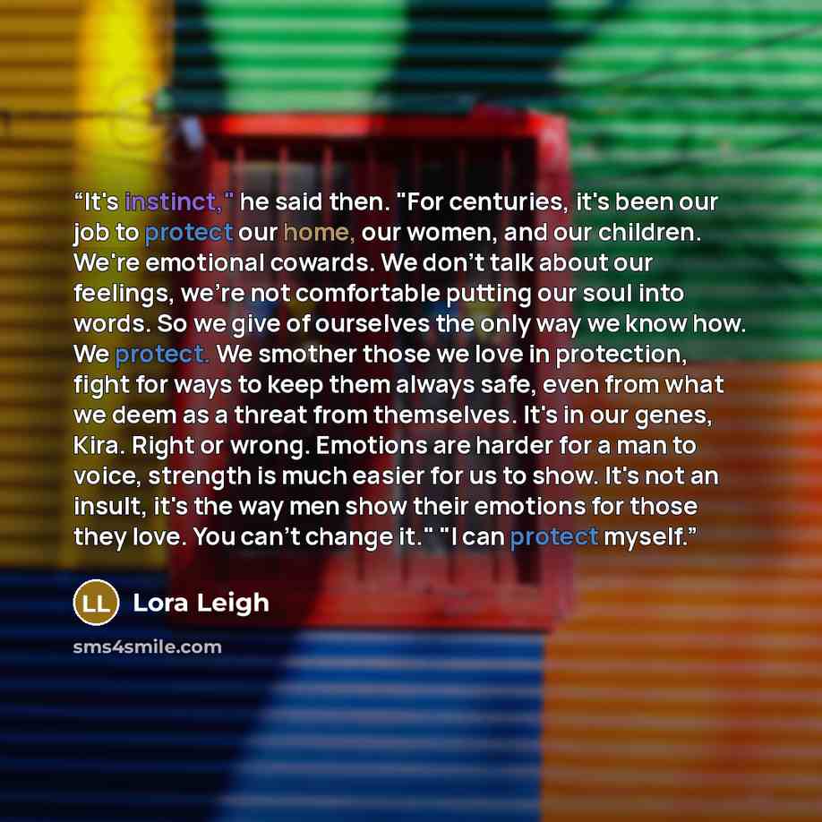 “It's instinct," he said then. "For centuries, it's been our job to protect our home, our women, and our children. We're emotional cowards. We don't talk about our feelings, we're not comfortable putting our soul into words. So we give of ourselves the only way we know how. We protect. We smother…” quote by Lora Leigh