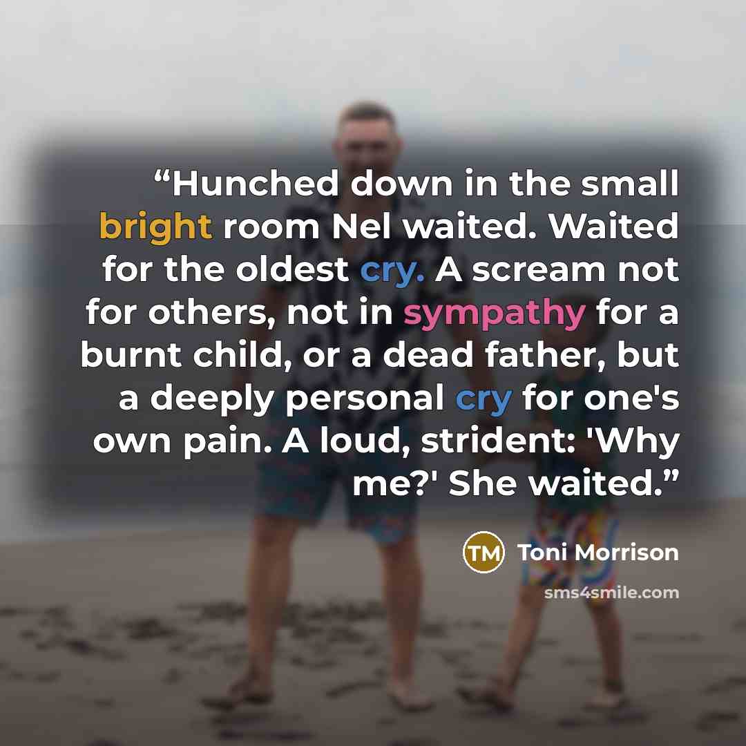 “Hunched down in the small bright room Nel waited. Waited for the oldest cry. A scream not for others, not in sympathy for a burnt child, or a dead father, but a deeply personal cry for one's own pain. A loud, strident: 'Why me?' She waited.” quote by Toni Morrison
