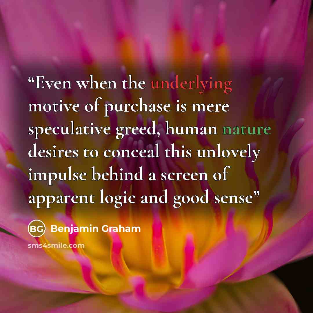 “Even when the underlying motive of purchase is mere speculative greed, human nature desires to conceal this unlovely impulse behind a screen of apparent logic and good sense” quote by Benjamin Graham