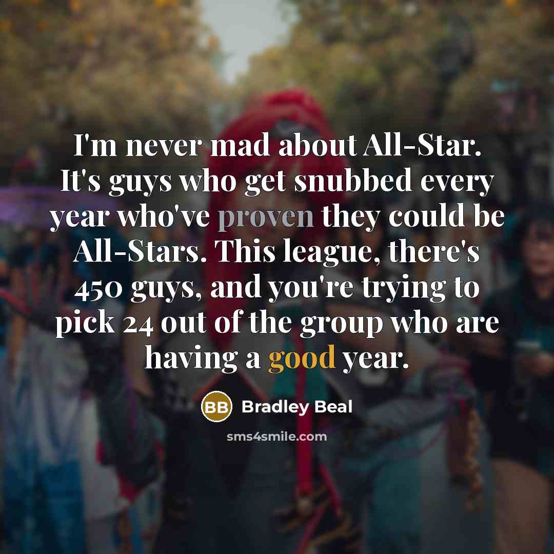 “I'm never mad about All-Star. It's guys who get snubbed every year who've proven they could be All-Stars. This league, there's 450 guys, and you're trying to pick 24 out of the group who are having a good year.” quote by Bradley Beal