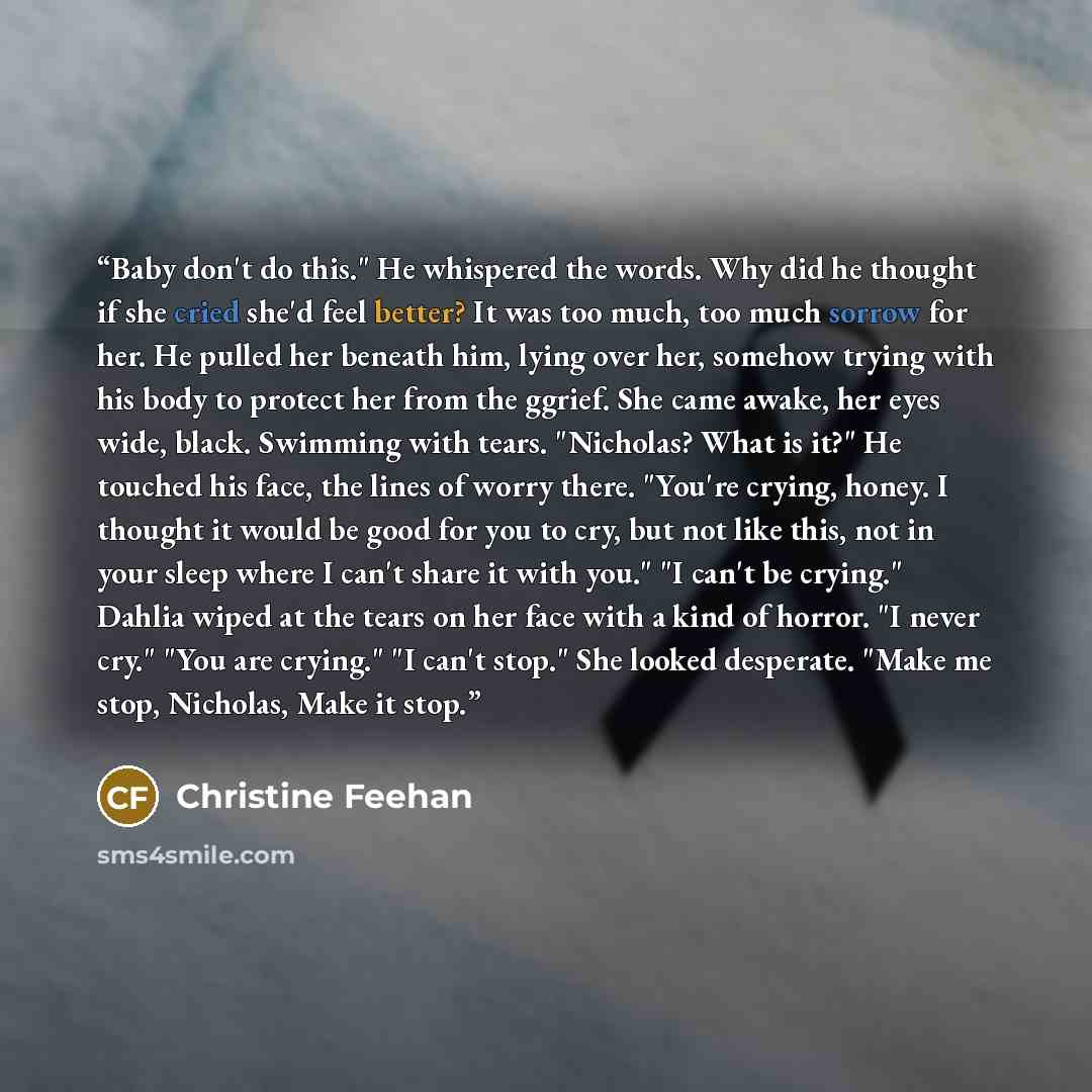 “Baby don't do this." He whispered the words. Why did he thought if she cried she'd feel better? It was too much, too much sorrow for her. He pulled her beneath him, lying over her, somehow trying with his body to protect her from the ggrief. She came awake, her eyes wide, black. Swimming with…” quote by Christine Feehan