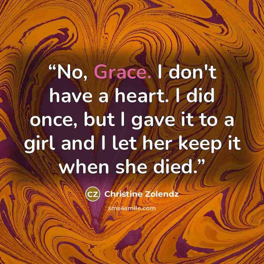 “No, Grace. I don't have a heart. I did once, but I gave it to a girl and I let her keep it when she died.” quote by Christine Zolendz
