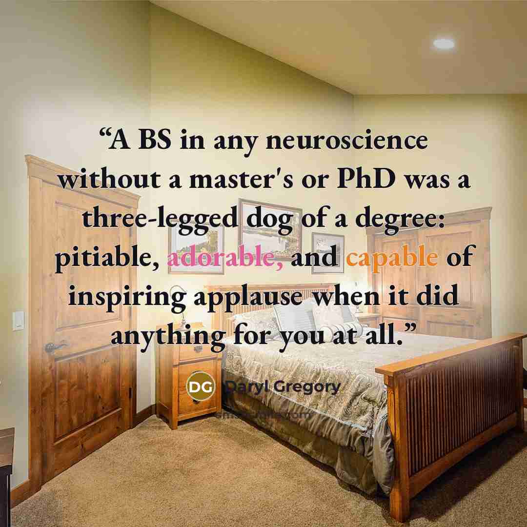 “A BS in any neuroscience without a master's or PhD was a three-legged dog of a degree: pitiable, adorable, and capable of inspiring applause when it did anything for you at all.” quote by Daryl Gregory
