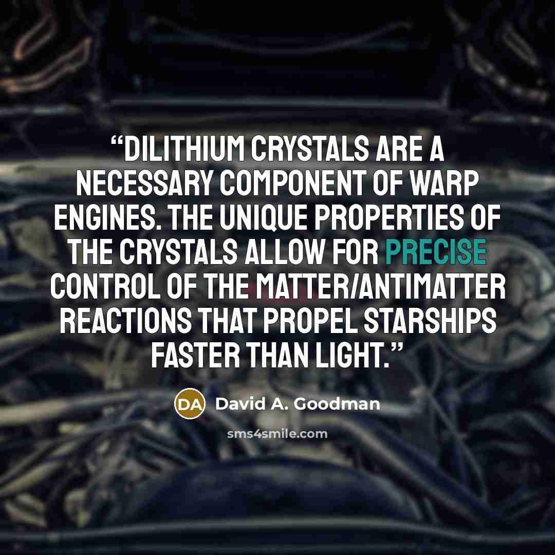 “Dilithium crystals are a necessary component of warp engines. The unique properties of the crystals allow for precise control of the matter/antimatter reactions that propel starships faster than light.” quote by David A. Goodman