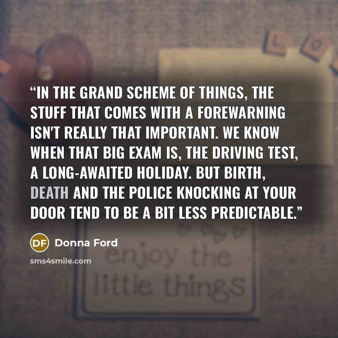 “In the grand scheme of things, the stuff that comes with a forewarning isn't really that important. We know when that big exam is, the driving test, a long-awaited holiday. But birth, death and the police knocking at your door tend to be a bit less predictable.” quote by Donna Ford