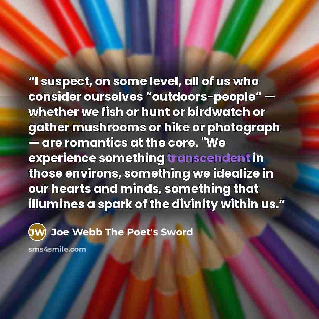 “I suspect, on some level, all of us who consider ourselves “outdoors-people” — whether we fish or hunt or birdwatch or gather mushrooms or hike or photograph — are romantics at the core. "We experience something transcendent in those environs, something we idealize in our hearts and minds…” quote by Joe Webb The Poet's Sword