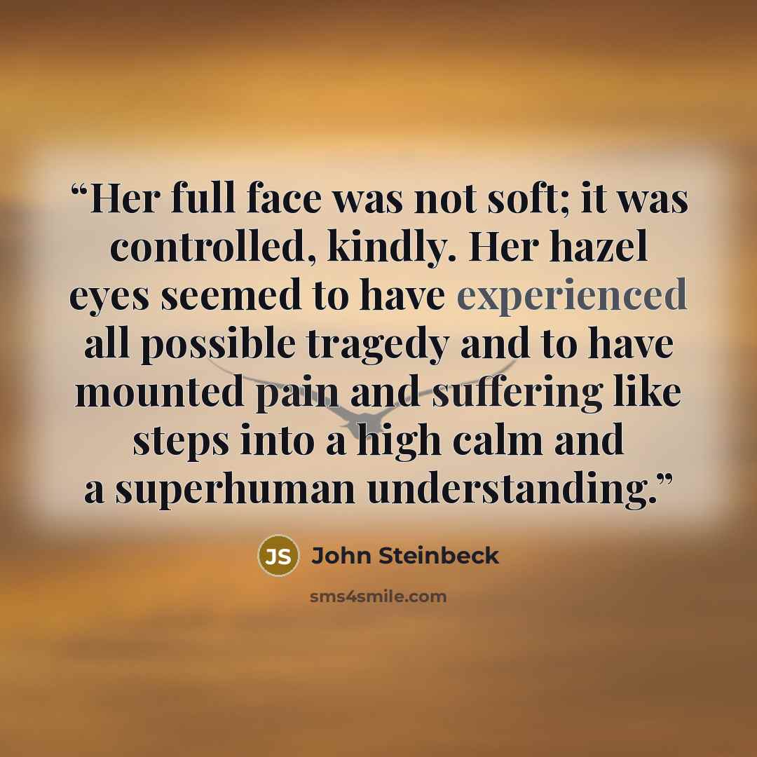 “Her full face was not soft; it was controlled, kindly. Her hazel eyes seemed to have experienced all possible tragedy and to have mounted pain and suffering like steps into a high calm and a superhuman understanding.” quote by John Steinbeck