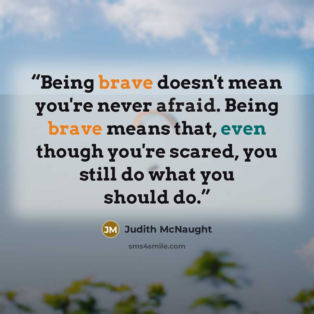 “Being brave doesn't mean you're never afraid. Being brave means that, even though you're scared, you still do what you should do.” quote by Judith McNaught
