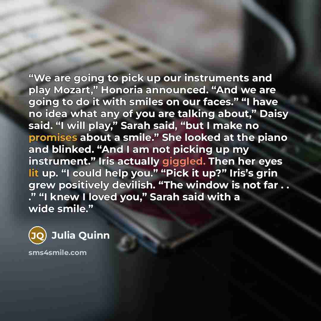 “We are going to pick up our instruments and play Mozart,” Honoria announced. “And we are going to do it with smiles on our faces.” “I have no idea what any of you are talking about,” Daisy said. “I will play,” Sarah said, “but I make no promises about a smile.” She looked at the piano and blinked…” quote by Julia Quinn