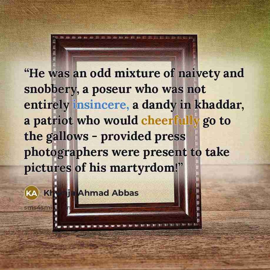 “He was an odd mixture of naivety and snobbery, a poseur who was not entirely insincere, a dandy in khaddar, a patriot who would cheerfully go to the gallows - provided press photographers were present to take pictures of his martyrdom!” quote by Khwaja Ahmad Abbas