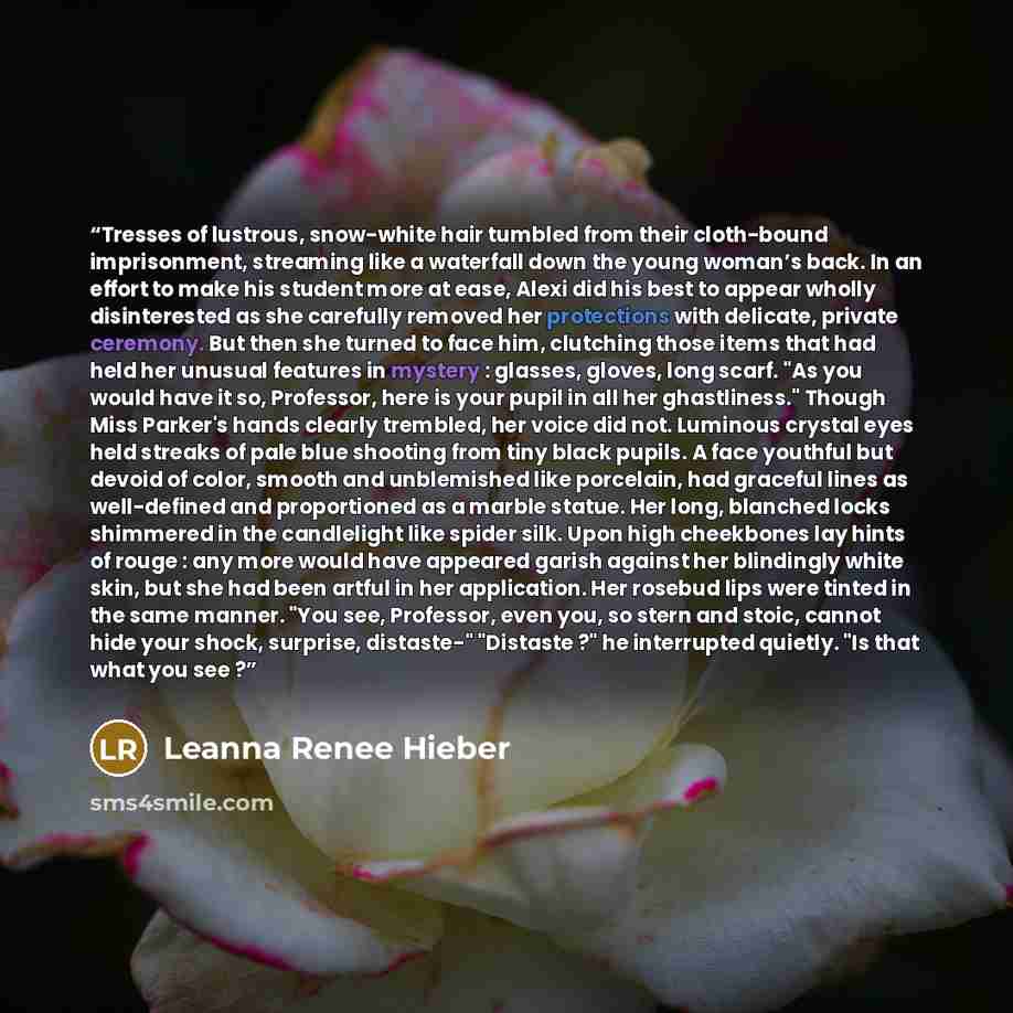 “Tresses of lustrous, snow-white hair tumbled from their cloth-bound imprisonment, streaming like a waterfall down the young woman’s back. In an effort to make his student more at ease, Alexi did his best to appear wholly disinterested as she carefully removed her protections with delicate, private…” quote by Leanna Renee Hieber
