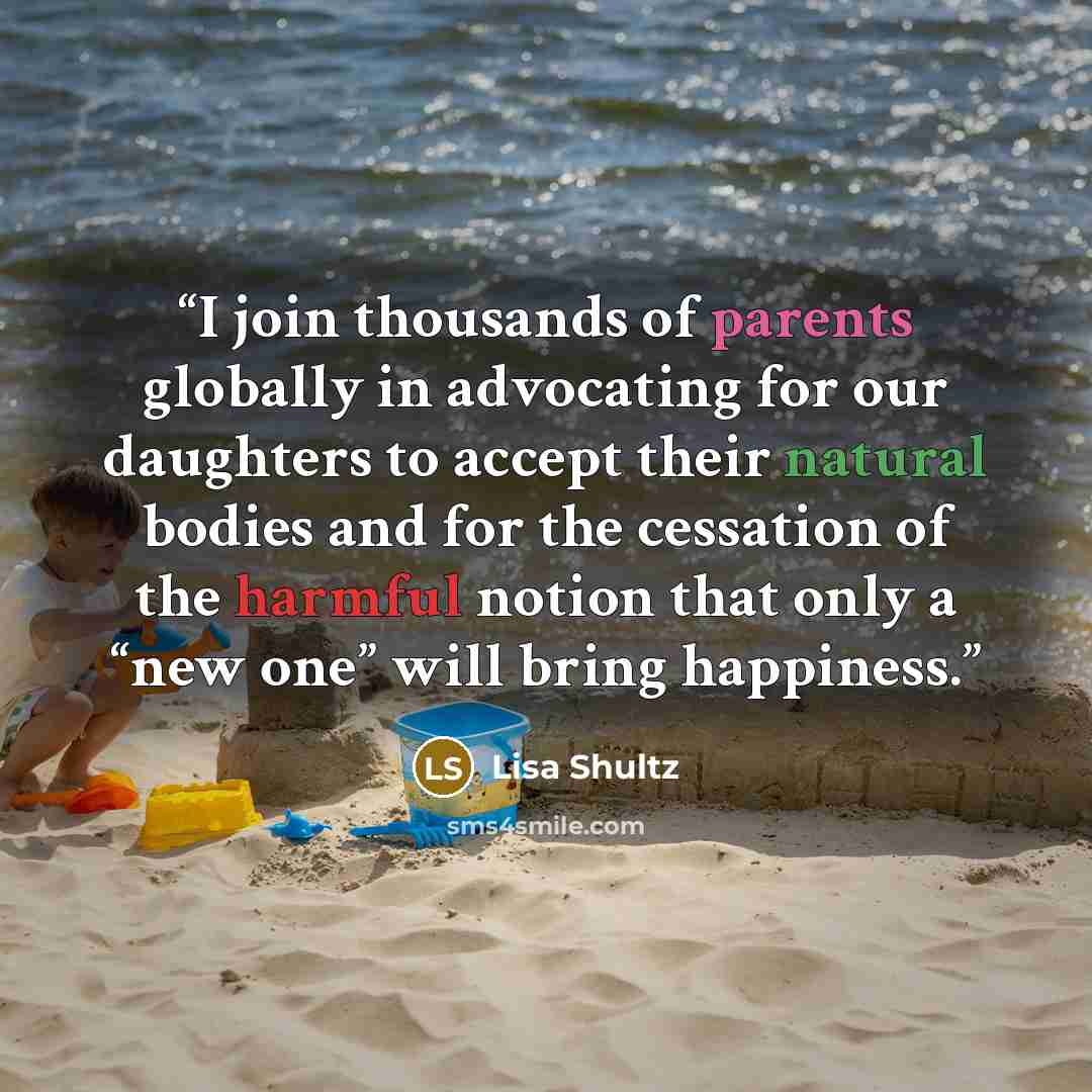 “I join thousands of parents globally in advocating for our daughters to accept their natural bodies and for the cessation of the harmful notion that only a “new one” will bring happiness.” quote by Lisa Shultz