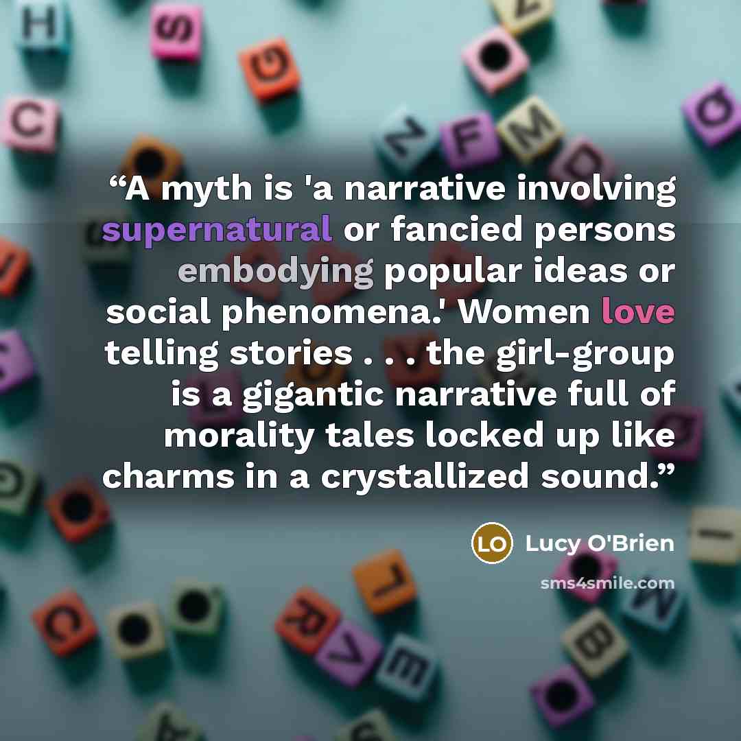 “A myth is 'a narrative involving supernatural or fancied persons embodying popular ideas or social phenomena.' Women love telling stories . . . the girl-group is a gigantic narrative full of morality tales locked up like charms in a crystallized sound.” quote by Lucy O'Brien