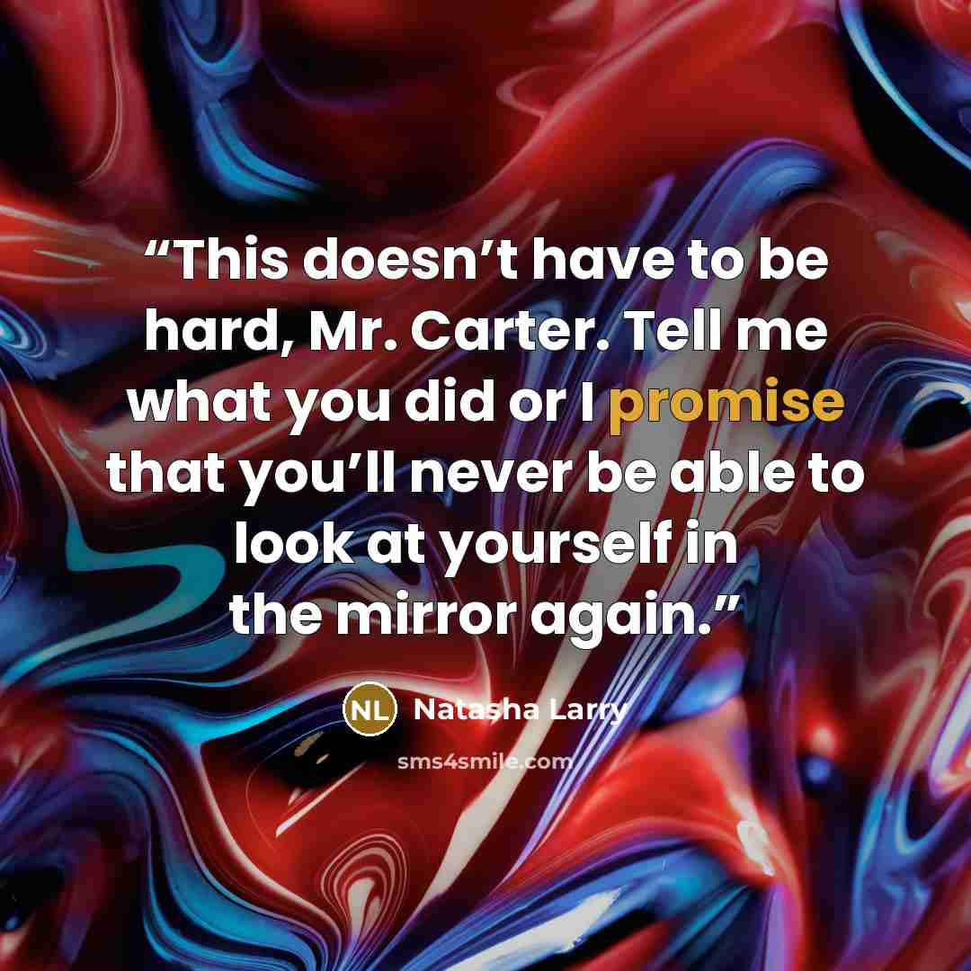 “This doesn’t have to be hard, Mr. Carter. Tell me what you did or I promise that you’ll never be able to look at yourself in the mirror again.” quote by Natasha Larry