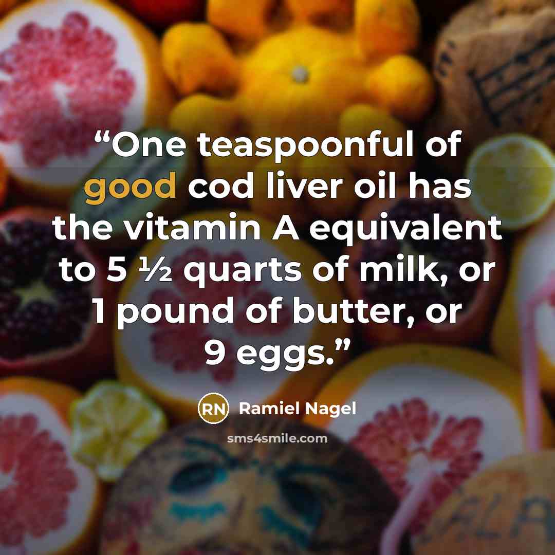 “One teaspoonful of good cod liver oil has the vitamin A equivalent to 5 ½ quarts of milk, or 1 pound of butter, or 9 eggs.” quote by Ramiel Nagel