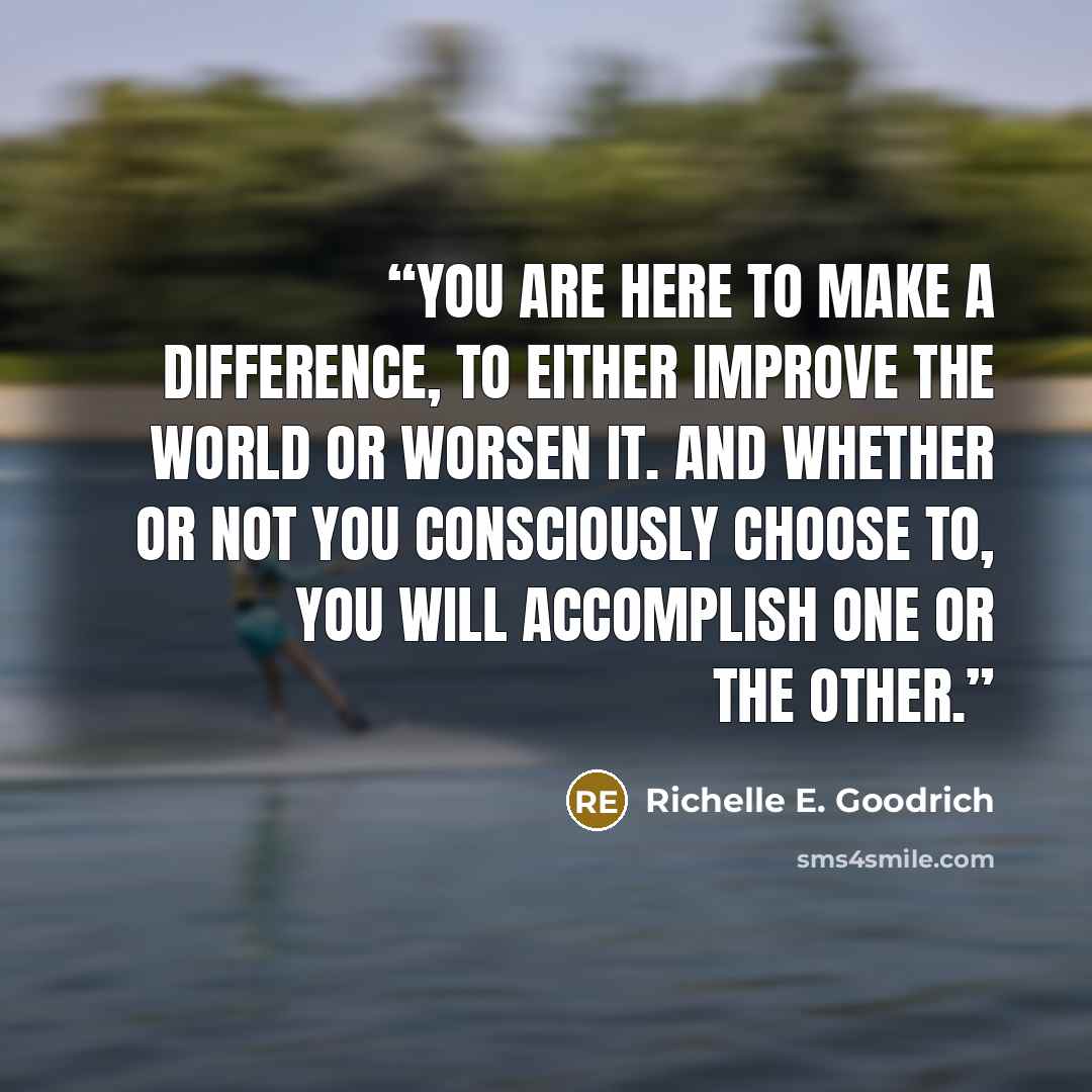 “You are here to make a difference, to either improve the world or worsen it. And whether or not you consciously choose to, you will accomplish one or the other.” quote by Richelle E. Goodrich