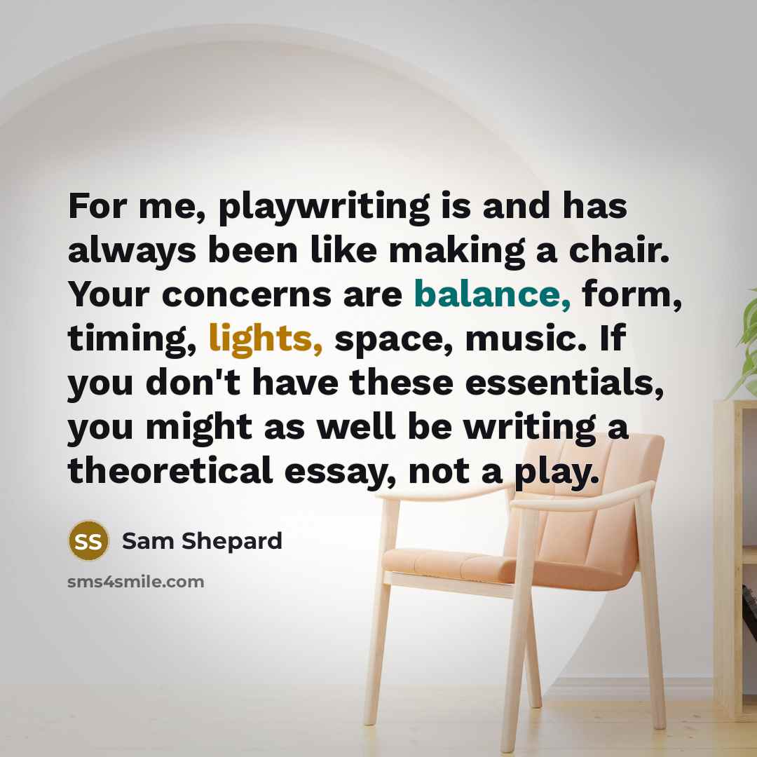 “For me, playwriting is and has always been like making a chair. Your concerns are balance, form, timing, lights, space, music. If you don't have these essentials, you might as well be writing a theoretical essay, not a play.” quote by Sam Shepard