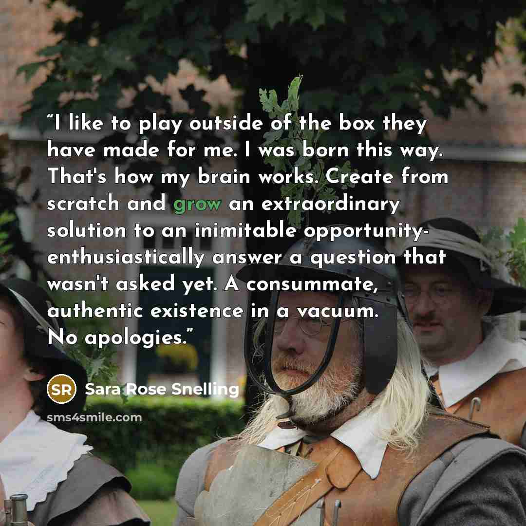 “I like to play outside of the box they have made for me. I was born this way. That's how my brain works. Create from scratch and grow an extraordinary solution to an inimitable opportunity- enthusiastically answer a question that wasn't asked yet. A consummate, authentic existence in a vacuum. No…” quote by Sara Rose Snelling