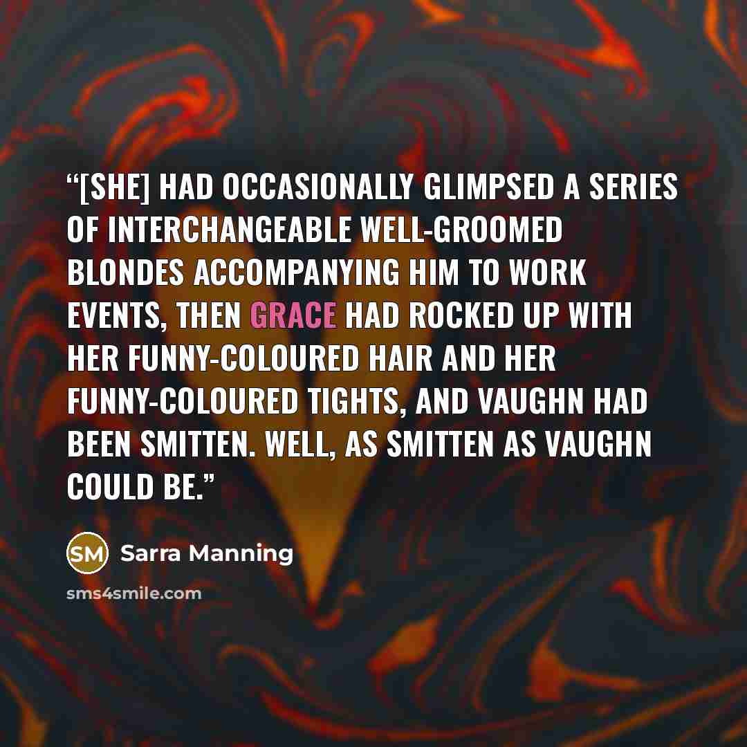“[She] had occasionally glimpsed a series of interchangeable well-groomed blondes accompanying him to work events, then Grace had rocked up with her funny-coloured hair and her funny-coloured tights, and Vaughn had been smitten. Well, as smitten as Vaughn could be.” quote by Sarra Manning