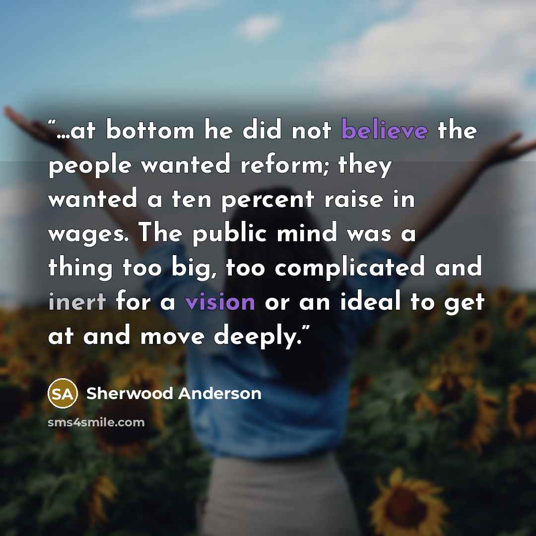 “...at bottom he did not believe the people wanted reform; they wanted a ten percent raise in wages. The public mind was a thing too big, too complicated and inert for a vision or an ideal to get at and move deeply.” quote by Sherwood Anderson
