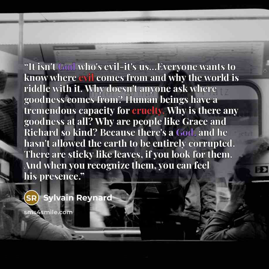 “It isn't God who's evil-it's us…Everyone wants to know where evil comes from and why the world is riddle with it. Why doesn't anyone ask where goodness comes from? Human beings have a tremendous capacity for cruelty. Why is there any goodness at all? Why are people like Grace and Richard so kind?…” quote by Sylvain Reynard