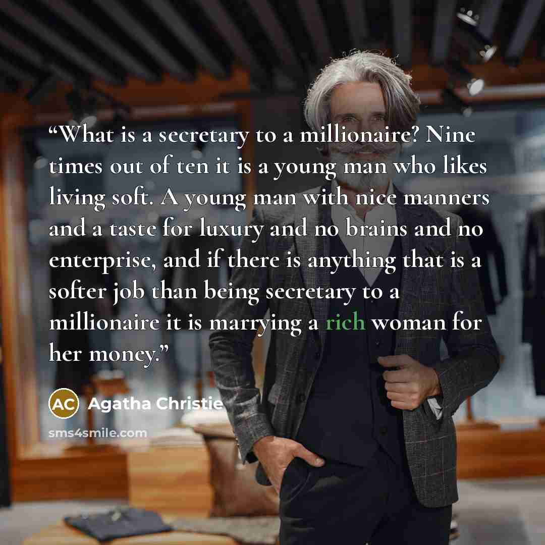 “What is a secretary to a millionaire? Nine times out of ten it is a young man who likes living soft. A young man with nice manners and a taste for luxury and no brains and no enterprise, and if there is anything that is a softer job than being secretary to a millionaire it is marrying a rich woman…” quote by Agatha Christie
