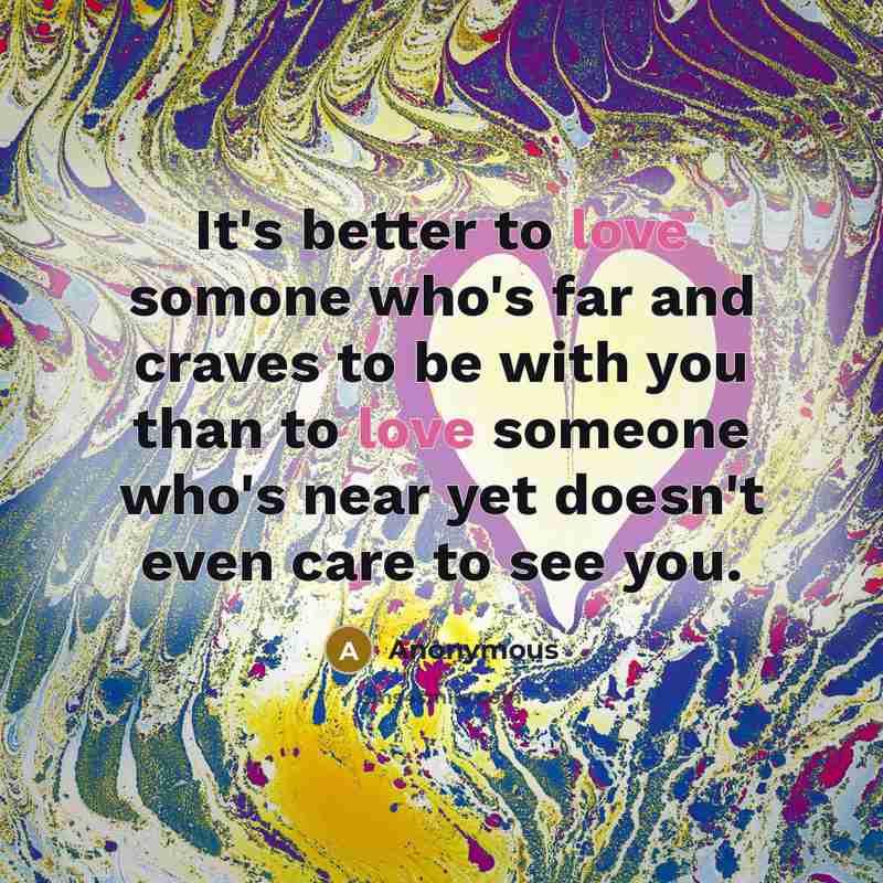 “It's better to love somone who's far and craves to be with you than to love someone who's near yet doesn't even care to see you.” quote by Anonymous