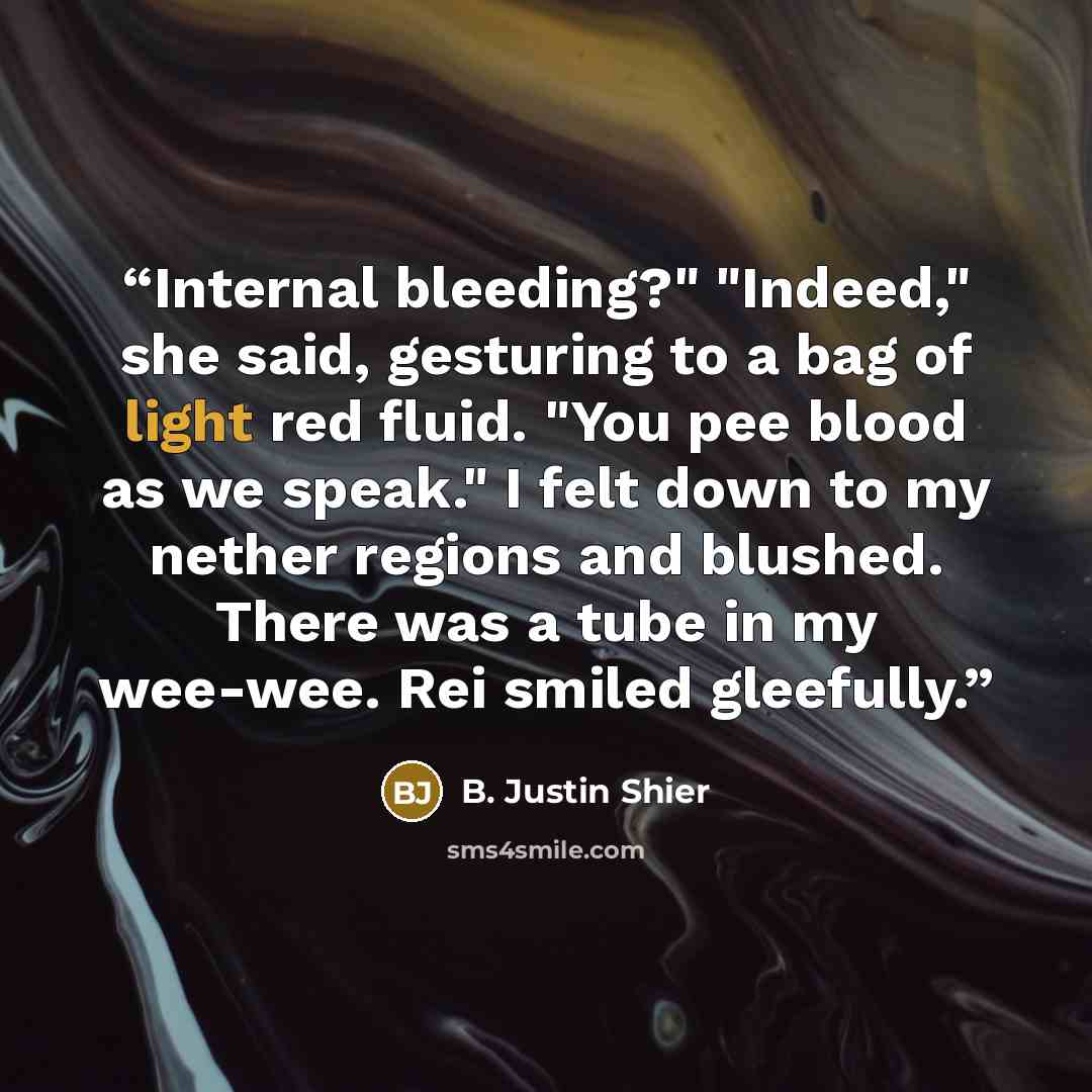 “Internal bleeding?" "Indeed," she said, gesturing to a bag of light red fluid. "You pee blood as we speak." I felt down to my nether regions and blushed. There was a tube in my wee-wee. Rei smiled gleefully.” quote by B. Justin Shier
