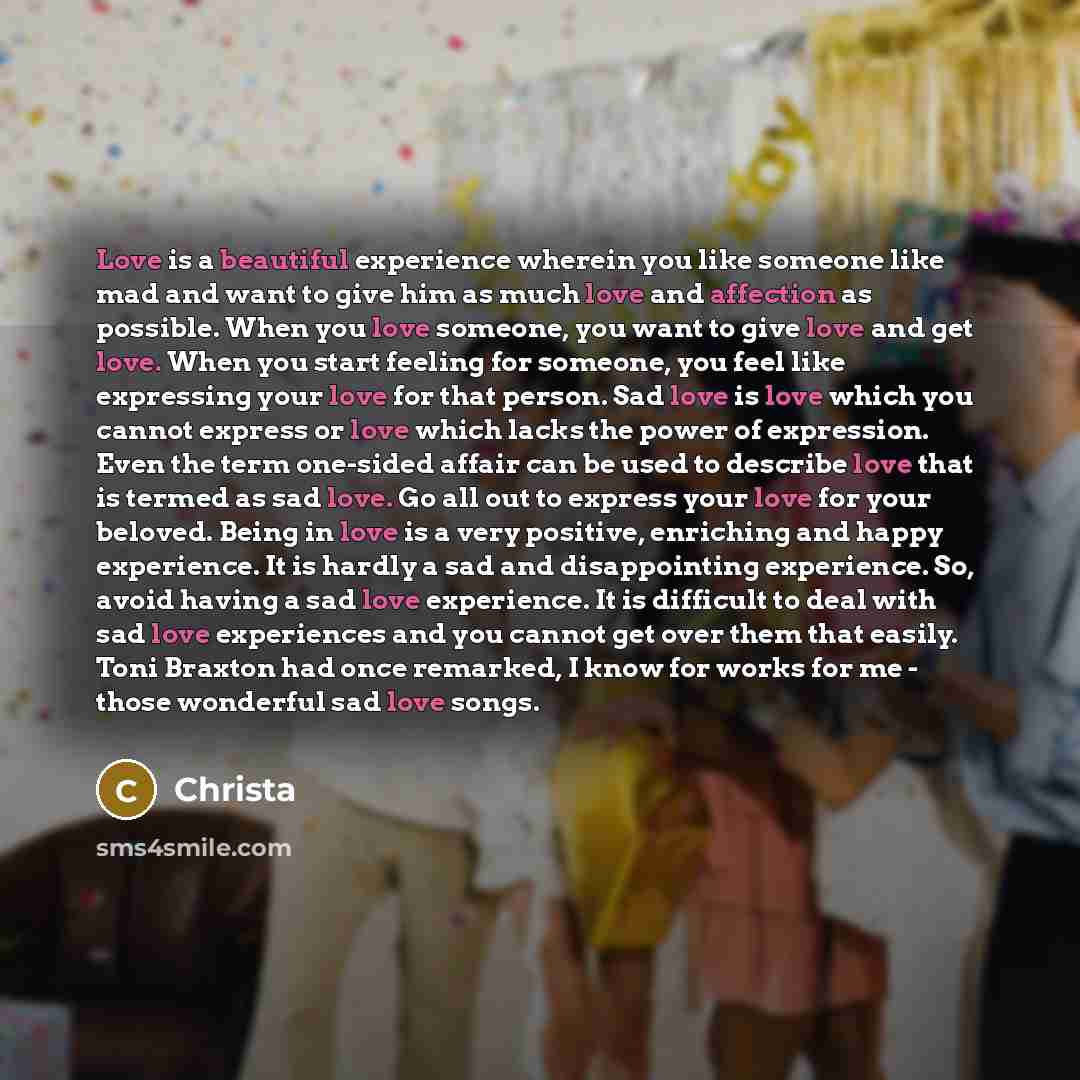 “Love is a beautiful experience wherein you like someone like mad and want to give him as much love and affection as possible. When you love someone, you want to give love and get love. When you start feeling for someone, you feel like expressing your love for that person. Sad love is love which…” quote by Christa