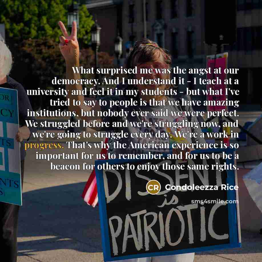 “What surprised me was the angst at our democracy. And I understand it - I teach at a university and feel it in my students - but what I've tried to say to people is that we have amazing institutions, but nobody ever said we were perfect. We struggled before and we're struggling now, and we're…” quote by Condoleezza Rice