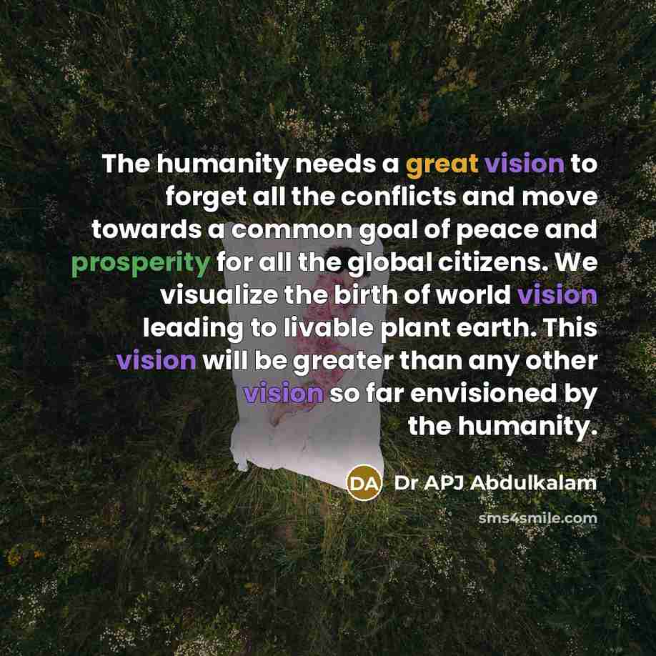 “The humanity needs a great vision to forget all the conflicts and move towards a common goal of peace and prosperity for all the global citizens. We visualize the birth of world vision leading to livable plant earth. This vision will be greater than any other vision so far envisioned by the…” quote by Dr APJ Abdulkalam