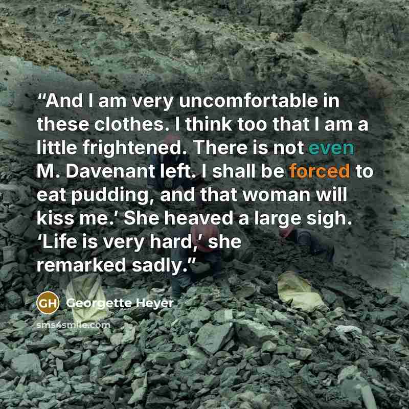 “And I am very uncomfortable in these clothes. I think too that I am a little frightened. There is not even M. Davenant left. I shall be forced to eat pudding, and that woman will kiss me.’ She heaved a large sigh. ‘Life is very hard,’ she remarked sadly.” quote by Georgette Heyer