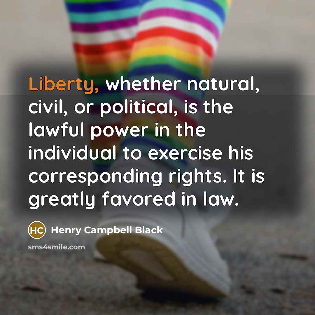 “Liberty, whether natural, civil, or political, is the lawful power in the individual to exercise his corresponding rights. It is greatly favored in law.” quote by Henry Campbell Black