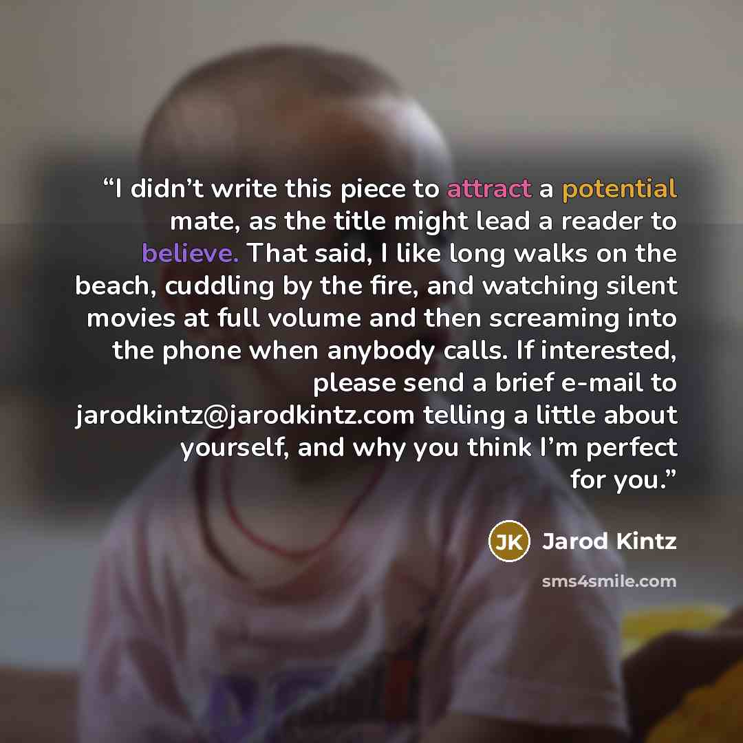“I didn’t write this piece to attract a potential mate, as the title might lead a reader to believe. That said, I like long walks on the beach, cuddling by the fire, and watching silent movies at full volume and then screaming into the phone when anybody calls. If interested, please send a brief…” quote by Jarod Kintz