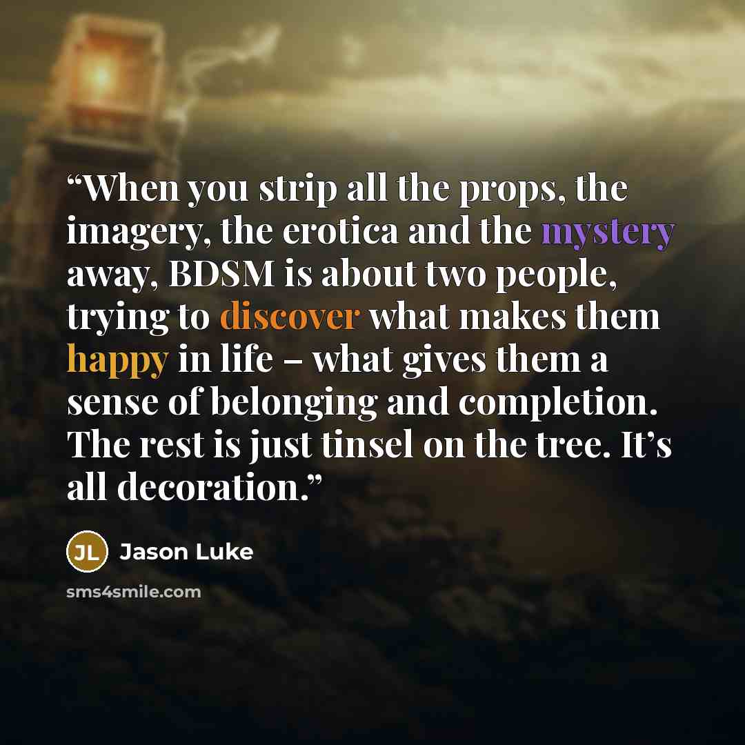 “When you strip all the props, the imagery, the erotica and the mystery away, BDSM is about two people, trying to discover what makes them happy in life – what gives them a sense of belonging and completion. The rest is just tinsel on the tree. It’s all decoration.” quote by Jason Luke