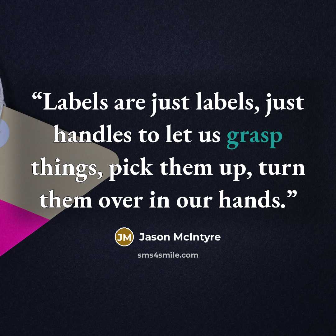 “Labels are just labels, just handles to let us grasp things, pick them up, turn them over in our hands.” quote by Jason McIntyre