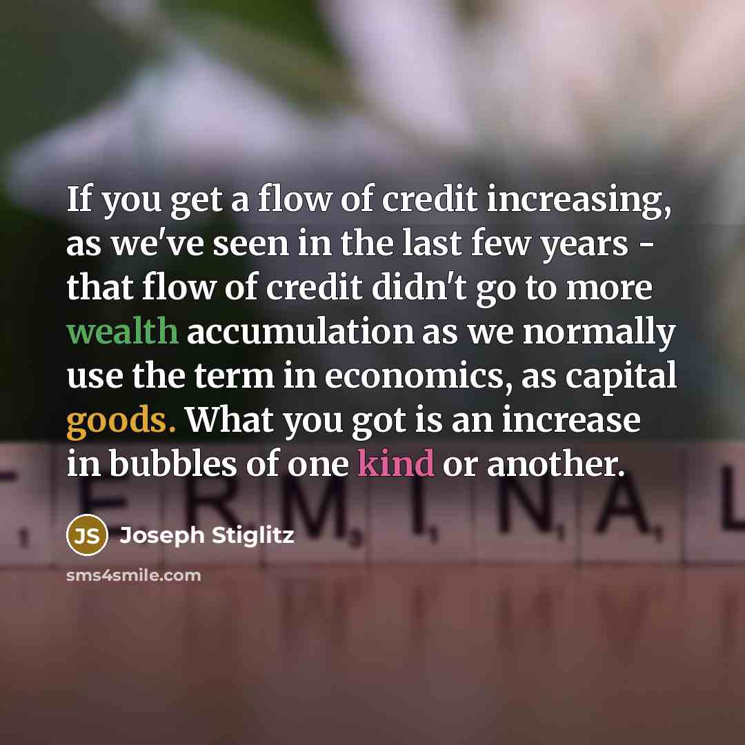 “If you get a flow of credit increasing, as we've seen in the last few years - that flow of credit didn't go to more wealth accumulation as we normally use the term in economics, as capital goods. What you got is an increase in bubbles of one kind or another.” quote by Joseph Stiglitz