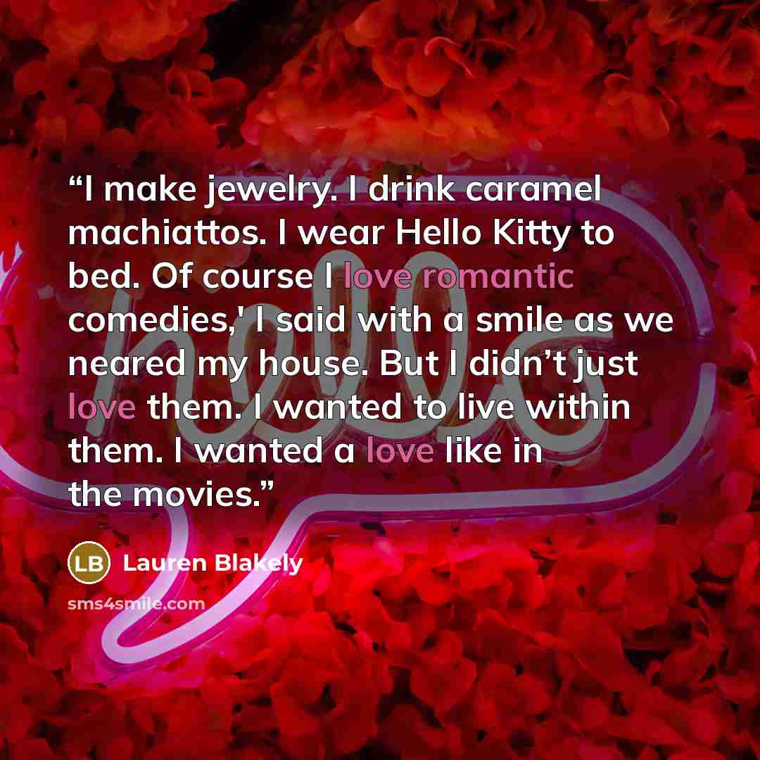 “I make jewelry. I drink caramel machiattos. I wear Hello Kitty to bed. Of course I love romantic comedies,' I said with a smile as we neared my house. But I didn’t just love them. I wanted to live within them. I wanted a love like in the movies.” quote by Lauren Blakely